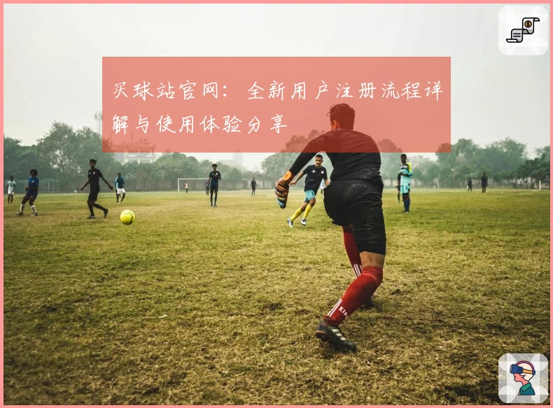 买球站官网：全新用户注册流程详解与使用体验分享