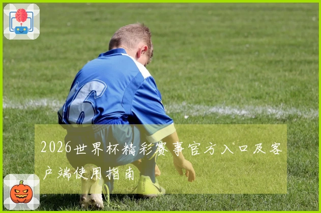 2026世界杯精彩赛事官方入口及客户端使用指南
